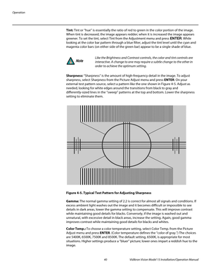 Page 54Operation
40 Vidikron Vision Model 15 Installation/Operation Manual
Tint: Tint or “hue” is essentially the ratio of red to green in the color portion of the image. 
When tint is decreased, the image appears redder; when it is increased the image appears 
greener. To set the tint, select Tint from the Adjustment menu and press ENTER. While 
looking at the color bar pattern through a blue filter, adjust the tint level until the cyan and 
magenta color bars (on either side of the green bar) appear to be a...