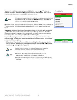 Page 59Operation
Vidikron Vision Model 15 Installation/Operation Manual 45 
InstallationTo access the Installation adjustments, press MENU, then press the  or  button to 
highlight Installation and press ENTER. The Installation sub-menu appears. Press EXIT to 
return to the previous menu or press MENU to close all menus. 
Language: Select Language from the Installation menu and press ENTER. Then, use the  or 
 button to select from the available languages: English, French, Spanish, German and 
Italian....