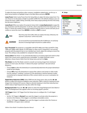 Page 63Operation
Vidikron Vision Model 15 Installation/Operation Manual 49 
SetupTo adjust the lamp and perform other common, installation-related tasks, use the up- or 
down-arrow buttons to highlight 
Setup in the Main Menu and press ENTER.
Lamp Power: Select Lamp Power from the Setup Menu to adjust the lamp output level. You 
can choose to run the lamp as bright as possible (230W; this is the default setting) or you can 
choose the lower (180W) setting. Generally, lower lamp output prolongs the life of the...