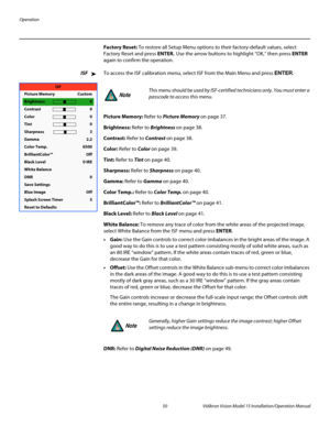 Page 64Operation
50 Vidikron Vision Model 15 Installation/Operation Manual
Factory Reset: To restore all Setup Menu options to their factory-default values, select 
Factory Reset and press ENTER. Use the arrow buttons to highlight “OK,” then press ENTER 
again to confirm the operation. 
ISFTo access the ISF calibration menu, select ISF from the Main Menu and press ENTER. 
Picture Memory: Refer to Picture Memory on page 37. 
Brightness: Refer to Brightness on page 38. 
Contrast: Refer to Contrast on page 38....