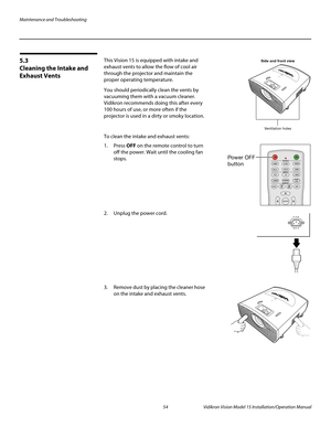 Page 68Maintenance and Troubleshooting
54 Vidikron Vision Model 15 Installation/Operation Manual
5.3 
Cleaning the Intake and 
Exhaust Vents
This Vision 15 is equipped with intake and 
exhaust vents to allow the flow of cool air 
through the projector and maintain the 
proper operating temperature.
You should periodically clean the vents by 
vacuuming them with a vacuum cleaner. 
Vidikron recommends doing this after every 
100 hours of use, or more often if the 
projector is used in a dirty or smoky location....