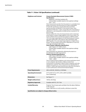 Page 110Specifications
98 Vidikron Vision Model 150 Owner’s Operating Manual
PREL
IMINARY
Brightness and Contrast: Cinema Standards Measurement System (CSMS) 
Specifications
- Brightness: 102.0 foot-Lamberts (fL) 
- Contrast Ratio (variable, based on lens aperture setting):  
224:1 - 275:1
These measurements are taken from the projector in a controlled, home 
theater environment. All measurements are made to ANSI/NAPM 
IT7.228-1997 specifications using the Photo Research PR-650 
SpectraColorimeter and Minolta...