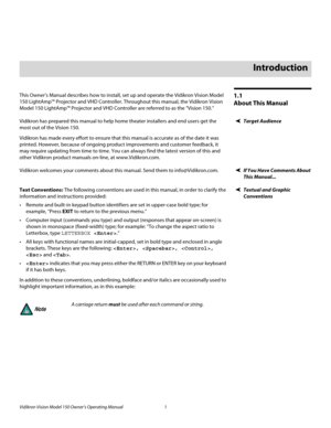 Page 13Vidikron Vision Model 150 Owner’s Operating Manual 1 
PREL
IMINARY
1.1 
About This Manual
This Owner’s Manual describes how to install, set up and operate the Vidikron Vision Model 
150 LightAmp™ Projector and VHD Controller. Throughout this manual, the Vidikron Vision 
Model 150 LightAmp™ Projector and VHD Controller are referred to as the “Vision 150.” 
Target AudienceVidikron has prepared this manual to help home theater installers and end users get the 
most out of the Vision 150. 
Vidikron has made...