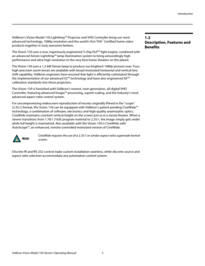 Page 15Introduction
Vidikron Vision Model 150 Owner’s Operating Manual 3 
PREL
IMINARY
1.3 
Description, Features and 
Benefits
Vidikron’s Vision Model 150 LightAmp™ Projector and VHD Controller bring our most 
advanced technology, 1080p resolution and the world’s first THX® Certified home video 
products together in truly awesome fashion.
The Vision 150 uses a new, ingeniously engineered 3-chip DLP™ light engine, combined with 
an advanced Xenon LightAmp™ lamp illumination system to bring astoundingly high...