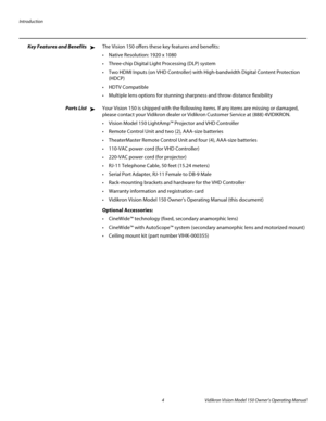 Page 16Introduction
4 Vidikron Vision Model 150 Owner’s Operating Manual
PREL
IMINARY
Key Features and BenefitsThe Vision 150 offers these key features and benefits: 
 Native Resolution: 1920 x 1080
 Three-chip Digital Light Processing (DLP) system 
 Two HDMI Inputs (on VHD Controller) with High-bandwidth Digital Content Protection 
(HDCP)

 Multiple lens options for stunning sharpness and throw distance flexibility
Parts ListYour Vision 150 is shipped with the following items. If any items are missing or...