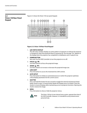 Page 20Controls and Functions
8 Vidikron Vision Model 150 Owner’s Operating Manual
PREL
IMINARY
2.3 
Vision 150 Rear-Panel 
Keypad
Figure 2-3 shows the Vision 150 rear-panel keypad. 
Figure 2-3. Vision 150 Rear-Panel Keypad
1.LED STATUS DISPLAY  
The LED status window displays an active pattern of segments to indicate the projector 
is changing its state from powered down to powered up. The message “On” appears in 
the display when the projector has completed its initialization and is ready for use. 
2.POWER...