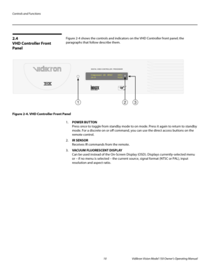 Page 22Controls and Functions
10 Vidikron Vision Model 150 Owner’s Operating Manual
PREL
IMINARY
2.4 
VHD Controller Front 
Panel
Figure 2-4 shows the controls and indicators on the VHD Controller front panel; the 
paragraphs that follow describe them. 
Figure 2-4. VHD Controller Front Panel
1.POWER BUTTON 
Press once to toggle from standby mode to on mode. Press it again to return to standby 
mode. For a discrete on or off command, you can use the direct access buttons on the 
remote control. 
2.IR SENSOR...