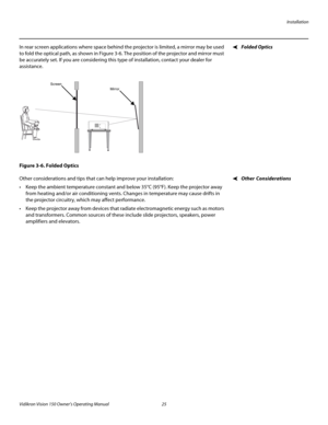 Page 37Installation
Vidikron Vision 150 Owner’s Operating Manual 25 
PREL
IMINARY
Folded OpticsIn rear screen applications where space behind the projector is limited, a mirror may be used 
to fold the optical path, as shown in 
Figure 3-6. The position of the projector and mirror must 
be accurately set. If you are considering this type of installation, contact your dealer for 
assistance.
Figure 3-6. Folded Optics
Other ConsiderationsOther considerations and tips that can help improve your installation:
 Keep...