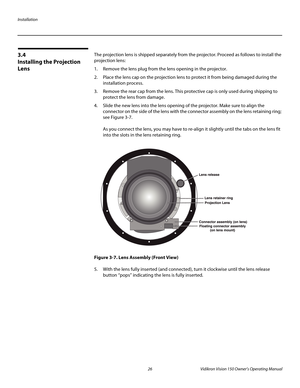 Page 38Installation
26 Vidikron Vision 150 Owner’s Operating Manual
PREL
IMINARY
3.4 
Installing the Projection 
Lens
The projection lens is shipped separately from the projector. Proceed as follows to install the 
projection lens:
1. Remove the lens plug from the lens opening in the projector.
2. Place the lens cap on the projection lens to protect it from being damaged during the 
installation process. 
3. Remove the rear cap from the lens. This protective cap is only used during shipping to 
protect the lens...