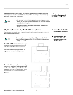 Page 39Installation
Vidikron Vision 150 Owner’s Operating Manual 27 
PREL
IMINARY
3.5 
Installing the Optional 
CineWide Lens Mount
If you are installing a Vision 150 with the optional CineWide or CineWide with AutoScope 
system, proceed as follows to install the anamorphic lens mounting assembly (stationary 
base plate or AutoScope lens motor). 
Remove Projector Front Feet 
(CineWide with AutoScope)
(Skip this step if you are installing a fixed CineWide anamorphic lens.) 
Place the projector upside down on a...