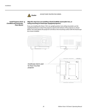 Page 40Installation
28 Vidikron Vision 150 Owner’s Operating Manual
PREL
IMINARY
Install Projector Stand 
(CineWide with AutoScope, 
Floor-Mount)
(Skip this step if you are installing a fixed CineWide anamorphic lens, or 
ceiling-mounting an AutoScope-equipped projector.) 
If you are installing the Vision 150 in an upright position (not ceiling-mounted), use the 
supplied hardware to attach the projector stand to the bottom of the projector as shown 
below. This stand allows the projector to lie flat on the...