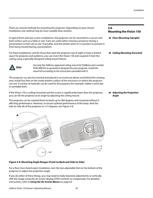 Page 41Installation
Vidikron Vision 150 Owner’s Operating Manual 29 
PREL
IMINARY
3.6 
Mounting the Vision 150
There are several methods for mounting the projector. Depending on your chosen 
installation, one method may be more suitable than another. 
Floor Mounting (Upright)In typical front and rear screen installations, the projector can be mounted to a secure and 
level surface such as a table or cart. Carts are useful when moving a projector during a 
presentation or from site to site. If possible, lock the...