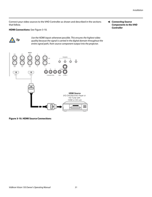 Page 43Installation
Vidikron Vision 150 Owner’s Operating Manual 31 
PREL
IMINARY
Connecting Source 
Components to the VHD 
Controller 
Connect your video sources to the VHD Controller as shown and described in the sections 
that follow. 
HDMI Connections: See Figure 3-10. 
Figure 3-10. HDMI Source Connections
Use the HDMI inputs whenever possible. This ensures the highest video 
quality because the signal is carried in the digital domain throughout the 
entire signal path, from source component output into the...