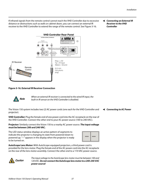 Page 49Installation
Vidikron Vision 150 Owner’s Operating Manual 37 
PREL
IMINARY
Connecting an External IR 
Receiver to the VHD 
Controller
If infrared signals from the remote control cannot reach the VHD Controller due to excessive 
distance or obstructions such as walls or cabinet doors, you can connect an external IR 
receiver to the VHD Controller to extend the range of the remote control. See 
Figure 3-16. 
Figure 3-16. External IR Receiver Connection
Connecting to AC PowerThe Vision 150 system includes...