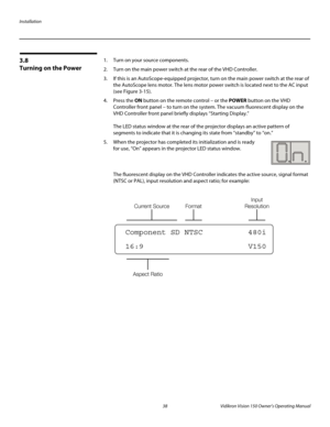 Page 50Installation
38 Vidikron Vision 150 Owner’s Operating Manual
PREL
IMINARY
3.8 
Turning on the Power
1. Turn on your source components. 
2. Turn on the main power switch at the rear of the VHD Controller.
3. If this is an AutoScope-equipped projector, turn on the main power switch at the rear of 
the AutoScope lens motor. The lens motor power switch is located next to the AC input 
(see 
Figure 3-15). 
4. Press the ON button on the remote control – or the POWER button on the VHD 
Controller front panel –...