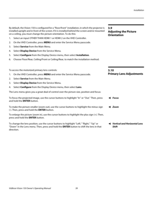 Page 51Installation
Vidikron Vision 150 Owner’s Operating Manual 39 
PREL
IMINARY
3.9 
Adjusting the Picture 
Orientation
By default, the Vision 150 is configured for a “floor/front” installation, in which the projector is 
installed upright and in front of the screen. If it is installed behind the screen and/or mounted 
on a ceiling, you must change the picture orientation. To do this:
1. Select an input OTHER THAN HDMI 1 or HDMI 2 on the VHD Controller. 
2. On the VHD Controller, press MENU and enter the...
