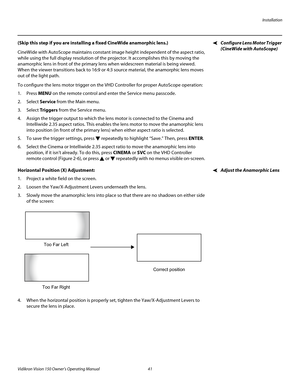 Page 53Installation
Vidikron Vision 150 Owner’s Operating Manual 41 
PREL
IMINARY
Configure Lens Motor Trigger 
(CineWide with AutoScope)
(Skip this step if you are installing a fixed CineWide anamorphic lens.) 
CineWide with AutoScope maintains constant image height independent of the aspect ratio, 
while using the full display resolution of the projector. It accomplishes this by moving the 
anamorphic lens in front of the primary lens when widescreen material is being viewed. 
When the viewer transitions back...