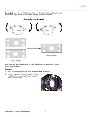 Page 55Installation
Vidikron Vision 150 Owner’s Operating Manual 43 
PREL
IMINARY
Yaw Adjust: Loosen the Yaw/X-Adjustment Levers to allow the lens to pivot freely from side 
to side. Then, angle the lens to even out any left-right pincushion distortion: 
Once the proper lens angle has been set, firmly tighten the Yaw/X-Adjustment Levers to 
secure the lens in place. 
Geometry: 
1. Input an anamorphic cross-hatch test pattern to the VHD Controller.
2. Loosen the three Lens Rotation Set Screws (shown 
at right)...