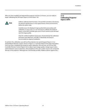 Page 57Installation
Vidikron Vision 150 Owner’s Operating Manual 45 
PREL
IMINARY
3.12 
Calibrating Projector 
Input
 2 (DVI)
After you have installed and adjusted the projector and lens (or lenses), you are ready to 
begin calibrating the DVI input (Input 2) to the Vision 150.
To perform the calibration, you will use the projector rear-panel keypad (Figure 2-3) or 
TheaterMaster Remote Control, shown in Figure 3-17 and described on the pages that follow. 
Once you have completed the projector input...