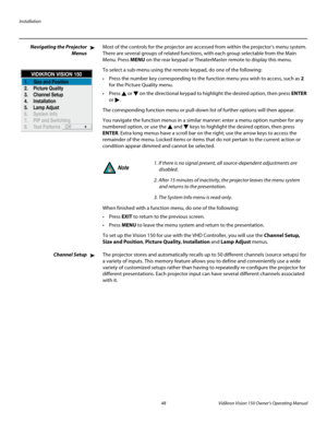 Page 60Installation
48 Vidikron Vision 150 Owner’s Operating Manual
PREL
IMINARY
Navigating the Projector 
Menus
Most of the controls for the projector are accessed from within the projector’s menu system. 
There are several groups of related functions, with each group selectable from the Main 
Menu. Press MENU on the rear keypad or TheaterMaster remote to display this menu. 
To select a sub-menu using the remote keypad, do one of the following: 
 Press the number key corresponding to the function menu you wish...