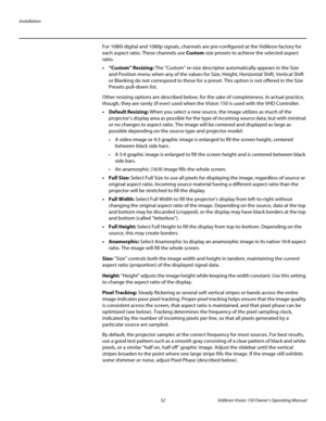 Page 64Installation
52 Vidikron Vision 150 Owner’s Operating Manual
PREL
IMINARY
For 1080i digital and 1080p signals, channels are pre-configured at the Vidikron factory for 
each aspect ratio. These channels use Custom size presets to achieve the selected aspect 
ratio. 
• “Custom” Resizing: The “Custom” re-size descriptor automatically appears in the Size 
and Position menu when any of the values for Size, Height, Horizontal Shift, Vertical Shift 
or Blanking do not correspond to those for a preset. This...