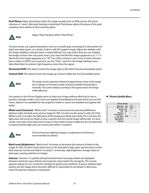 Page 65Installation
Vidikron Vision 150 Owner’s Operating Manual 53 
PREL
IMINARY
Pixel Phase: Adjust pixel phase when the image (usually from an RGB source) still shows 
shimmer or “noise” after pixel tracking is optimized. Pixel phase adjusts the phase of the pixel 
sampling clock relative to the incoming signal. 
For best results, use a good test pattern such as a smooth gray consisting of a clear pattern of 
black and white pixels, or a similar “half on, half off” graphic image. Adjust the slidebar until...