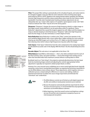 Page 66Installation
54 Vidikron Vision 150 Owner’s Operating Manual
PREL
IMINARY
Filter: The proper filter setting is automatically set for virtually all signals, and rarely needs to 
be changed. It applies a low pass filter for noise reduction in the incoming input signal, 
particularly for HDTV or SDTV. Applied in the analog domain before sampling, this filtering 
removes high frequencies and thus reduces pixel phase noise (note this also reduces signal 
bandwidth). Override only if standard pixel tracking...