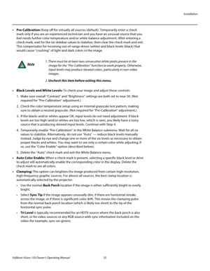 Page 67Installation
Vidikron Vision 150 Owner’s Operating Manual 55 
PREL
IMINARY
• Pre-Calibration: Keep off for virtually all sources (default). Temporarily enter a check 
mark only if you are an experienced technician and you have an unusual source that you 
feel needs further color temperature and/or white balance adjustment. After entering a 
check mark, wait for the six slidebar values to stabilize, then clear the check mark and exit. 
This compensates for incoming out-of-range drives (white) and black...