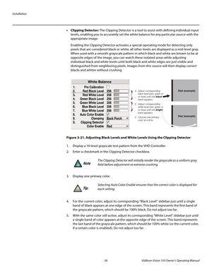 Page 68Installation
56 Vidikron Vision 150 Owner’s Operating Manual
PREL
IMINARY
• Clipping Detector: The Clipping Detector is a tool to assist with defining individual input 
levels, enabling you to accurately set the white balance for any particular source with the 
appropriate image. 
Enabling the Clipping Detector activates a special operating mode for detecting only 
pixels that are considered black or white; all other levels are displayed as a mid-level gray. 
When used with a smooth grayscale pattern in...