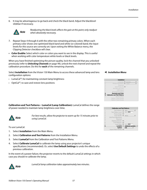 Page 69Installation
Vidikron Vision 150 Owner’s Operating Manual 57 
PREL
IMINARY
6. It may be advantageous to go back and check the black band. Adjust the blacklevel 
slidebar if necessary. 
 
 
7. Repeat Steps 4 through 6 with the other two remaining primary colors. When each 
primary color shows one optimized black band and white (or colored) band, the input 
levels for this source are correctly set. Upon exiting the White Balance menu, the 
Clipping Detector checkbox will clear. 
• Color Enable: Select...