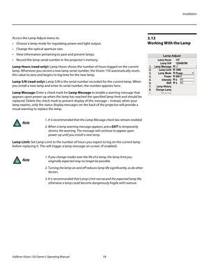 Page 71Installation
Vidikron Vision 150 Owner’s Operating Manual 59 
PREL
IMINARY
3.13 
Working With the Lamp 
Access the Lamp Adjust menu to: 
 Choose a lamp mode for regulating power and light output.
 Change the optical aperture size.
 View information pertaining to past and present lamps.
 Record the lamp serial number in the projector’s memory. 
Lamp Hours (read-only): Lamp Hours shows the number of hours logged on the current 
lamp. Whenever you record a new lamp serial number, the Vision 150...