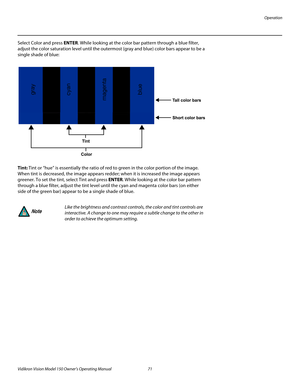 Page 83Operation
Vidikron Vision Model 150 Owner’s Operating Manual 71 
PREL
IMINARY
Select Color and press ENTER. While looking at the color bar pattern through a blue filter, 
adjust the color saturation level until the outermost (gray and blue) color bars appear to be a 
single shade of blue: 
Tint: Tint or “hue” is essentially the ratio of red to green in the color portion of the image. 
When tint is decreased, the image appears redder; when it is increased the image appears 
greener. To set the tint,...