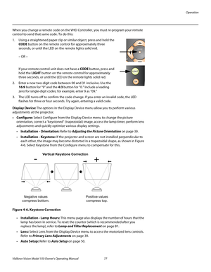 Page 89Operation
Vidikron Vision Model 150 Owner’s Operating Manual 77 
PREL
IMINARY
When you change a remote code on the VHD Controller, you must re-program your remote 
control to send that same code. To do this:
1. Using a straightened paper clip or similar object, press and hold the 
CODE button on the remote control for approximately three 
seconds, or until the LED on the remote lights solid red. 
 
 
– OR – 
 
 
If your remote control unit does not have a CODE button, press and 
hold the LIGHT button on...