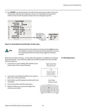 Page 95Maintenance and Troubleshooting
Vidikron Vision Model 150 Owner’s Operating Manual 83 
PREL
IMINARY
13. Press ENTER to accept the change. This adds the new lamp serial number to the Lamp 
History menu and resets the Lamp Hours timer to “0.” Lamp Mode and Lamp Limit 
remain as they were for the previous lamp and can be changed at any time. 
Figure 5-5. Recording the Serial Number of a New Lamp
Filter ReplacementWhenever you replace the lamp – or more often if the projector is installed in an extremely...