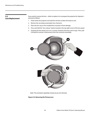 Page 96Maintenance and Troubleshooting
84 Vidikron Vision Model 150 Owner’s Operating Manual
PREL
IMINARY
5.2 
Lens Replacement
If you need to remove the lens – either to replace it or to prepare the projector for shipment – 
proceed as follows: 
1. Power down the projector and wait five minutes to allow the lamp to cool. 
2. Remove the secondary anamorphic lens, if present. 
3. Place the lens cap on the installed lens to protect it from damage. 
4. Press and hold the “lens release” button located in the top...