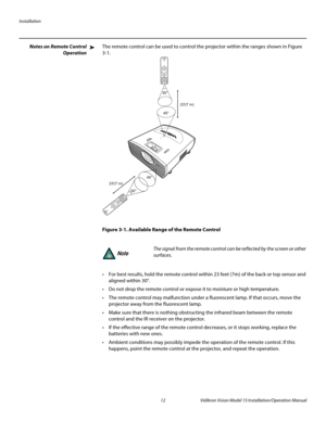 Page 26Installation
12 Vidikron Vision Model 15 Installation/Operation Manual
Notes on Remote Control 
Operation
The remote control can be used to control the projector within the ranges shown in Figure 
3-1. 
Figure 3-1. Available Range of the Remote Control
 For best results, hold the remote control within 23 feet (7m) of the back or top sensor and 
aligned within 30°.
 Do not drop the remote control or expose it to moisture or high temperature.
 The remote control may malfunction under a fluorescent lamp. If...