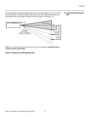 Page 31Installation
Vidikron Vision Model 15 Installation/Operation Manual 17 
Vertical and Horizontal Lens 
Shift
If it is not possible to align the projector and screen as shown in Figure 3-3, you can use the 
lens shift controls to center the image on the screen. Lens shift is generally expressed as a 
percentage of the screen height or width, as shown in 
Figure 3-4 and Figure 3-5. 
Figure 3-4. Vertical Lens Shift (Example only)
Base plate
to lens center =
approx. 4 (depending
on the amount of lens shift)...