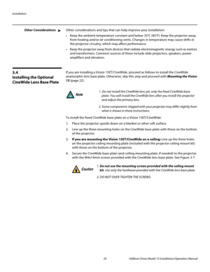 Page 34Installation
20 Vidikron Vision Model 15 Installation/Operation Manual
Other ConsiderationsOther considerations and tips that can help improve your installation:
 Keep the ambient temperature constant and below 35°C (95°F). Keep the projector away 
from heating and/or air conditioning vents. Changes in temperature may cause drifts in 
the projector circuitry, which may affect performance.
 Keep the projector away from devices that radiate electromagnetic energy such as motors 
and transformers. Common...