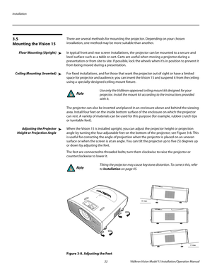 Page 36Installation
22 Vidikron Vision Model 15 Installation/Operation Manual
3.5 
Mounting the Vision 15
There are several methods for mounting the projector. Depending on your chosen 
installation, one method may be more suitable than another. 
Floor Mounting (Upright)In typical front and rear screen installations, the projector can be mounted to a secure and 
level surface such as a table or cart. Carts are useful when moving a projector during a 
presentation or from site to site. If possible, lock the...