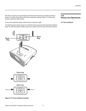 Page 45Installation
Vidikron Vision Model 15 Installation/Operation Manual 31 
3.10 
Primary Lens Adjustments
The Vision 15 gives you a great deal of control over the picture size, position and focus. 
Figure 3-15 shows the location of the focus and zoom controls; Figure 3-16 shows the 
location of the lens shift controls. 
Focus and ZoomTo focus the projected image, rotate the focus ring left or right.
To make the picture larger (zoom in), rotate the zoom ring to the left (toward the Vidikron 
logo). To make...