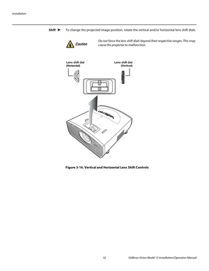 Page 46Installation
32 Vidikron Vision Model 15 Installation/Operation Manual
Shift To change the projected image position, rotate the vertical and/or horizontal lens shift dials.
Figure 3-16. Vertical and Horizontal Lens Shift Controls
➤
Do not force the lens shift dials beyond their respective ranges. This may 
cause the projector to malfunction. Caution
Lens shift dial
( Horizonta l )Lens shift dial
(Vertical) 