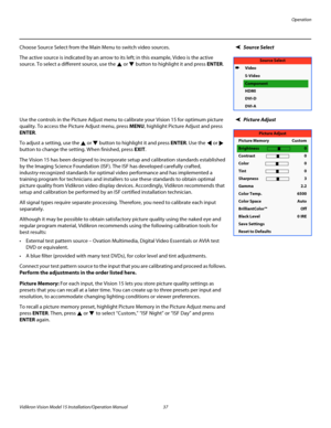 Page 51Operation
Vidikron Vision Model 15 Installation/Operation Manual 37 
Source SelectChoose Source Select from the Main Menu to switch video sources. 
The active source is indicated by an arrow to its left; in this example, Video is the active 
source. To select a different source, use the 
 or  button to highlight it and press ENTER. 
Picture AdjustUse the controls in the Picture Adjust menu to calibrate your Vision 15 for optimum picture 
quality. To access the Picture Adjust menu, press MENU, highlight...