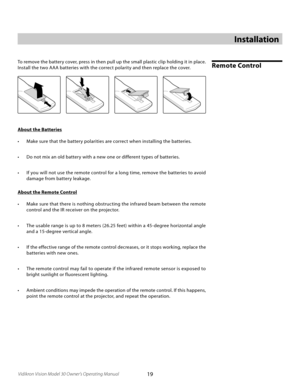 Page 19
19Vidikron Vision Model 30 Owner’s Operating Manual

Installation
Remote ControlTo remove the battery cover, press in then pull up the small plastic clip holding it in place. 
Install the two AAA batteries with the correct polarity and then replace the cover.
About the Batteries
•  Make sure that the battery polarities are correct when installing the batteries.
•  Do not mix an old battery with a new one or different types of batteries.
•  If you will not use the remote control for a long time, remove...