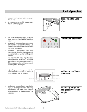 Page 29
29Vidikron Vision Model 30 Owner’s Operating Manual

Removing the Lens 
Cap
Basic Operation
Focus
Zoom out
Zoom in
•  Adjust the projected image size with the  
zoom ring on the lens. To focus the image, 
rotate the focus ring on the lens.
Adjusting the Zoom 
and Focus
•  Press the lens latches together to remove 
the lens cap. 
•  To replace the cap, push it squarely over 
the lens until it snaps on. 
•  To adjust the projector height or projection 
angle, or to compensate for a mounting 
sur face...