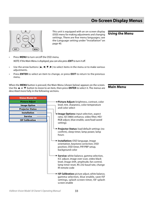 Page 33
33Vidikron Vision Model 30 Owner’s Operating Manual

Vision Model 30
Picture AdjustImage Option
Projector Status InstallationService
ISF Calibration
On-Screen Display Menus
Using the Menu
EXIT
L-BOX
I-WIDECINEMAC-FILL
MEM1ISFNTISFDAYDEF
123
456
7 8
9
0
PIP PIP+
PIP-
ACTIVE
PBPVAC
LIGHT
MENU
ONOFF
COMP 1
COMP 2
S-VIDVIDEO
RGB HDHDMI
ANA4X3
This unit is equipped with an on-screen display 
(OSD) menu for making adjustments and changing 
settings. There are five menu languages; see 
the Language setting...