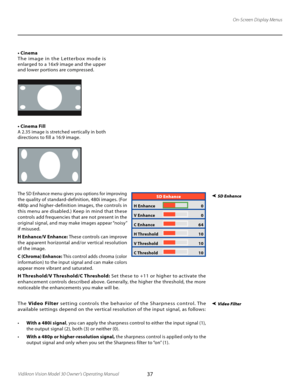 Page 37
37Vidikron Vision Model 30 Owner’s Operating Manual

On-Screen Display Menus
• Cinema
The  image  in  the  Letterbox  mode  is 
enlarged to a 16x9 image and the upper 
and lower portions are compressed.
• Cinema Fill
A 2.35 image is stretched vertically in both 
directions to fill a 16:9 image.
SD Enhance
H Enhance   0
V Enhance 
  0
C Enhance 
  64
H Threshold 
  10
V Threshold 
  10
C Threshold 
  10
 SD EnhanceThe SD Enhance menu gives you options for improving 
the quality of standard-definition,...