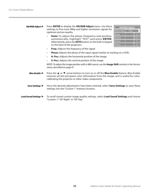 Page 38
38Vidikron Vision Model 30 Owner’s Operating Manual

On-Screen Display Menus
Press ENTER  to display the  HD/RGB Adjust  menu. Use these 
settings to fine -tune 480p and higher-resolution signals for 
optimum picture quality.
• Auto:  To adjust the phase, frequenc y and position 
a u to m at i c a l l y,   h i g h l i g ht  “ YE S ? ”  a n d   p re s s   E N T E R. 
(Alternatively, press the  AUTO button on the built-in keypad 
on the back of the projector.) 
•  Freq.:  Adjusts the frequency of the...