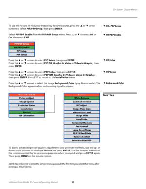 Page 41
41Vidikron Vision Model 30 Owner’s Operating Manual

On-Screen Display Menus
Background Color
To use the Picture-in-Picture or Picture-by-Picture features, press the ▲  or  ▼ arrow 
buttons to select  PIP/PBP Setup, then press ENTER. 
Select  PIP/PBP Enable  from the PIP/PBP Setup  menu. Press 
▲ or ▼ to select  Off or 
On , then press  EXIT
.
PIP/PBP Setup
PIP/PBP Enable
PIP Setup
PBP Setup
Press the ▲  or  ▼ arrows to select  PIP Setup, then press  ENTER.
Press the 
▲  or  ▼ arrows to select  PIP...
