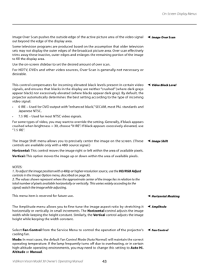 Page 43
43Vidikron Vision Model 30 Owner’s Operating Manual

On-Screen Display Menus
Image Over Scan pushes the outside edge of the active picture area of the video signal 
out beyond the edge of the display area. 
Some television programs are produced based on the assumption that older television 
sets may not display the outer edges of the broadcast picture area. Over scan effectively 
trims away these inactive, outer edges and enlarges the remaining portion of the image 
to fill the display area.
Use the...