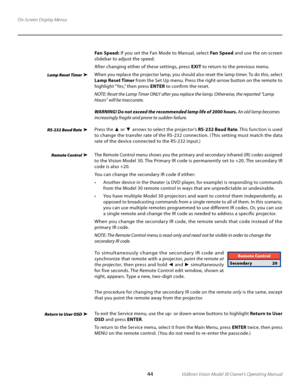 Page 44
44Vidikron Vision Model 30 Owner’s Operating Manual

On-Screen Display Menus
Fan Speed: If you set the Fan Mode to Manual, select  Fan Speed and use the on-screen 
slidebar to adjust the speed. 
After changing either of these settings, press  EXIT to return to the previous menu. 
When you replace the projector lamp, you should also reset the lamp timer. To do this, select 
Lamp Reset Timer  from the Set Up menu. Press the right-arrow button on the remote to 
highlight “Yes,” then press  ENTER to confirm...